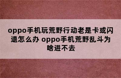 oppo手机玩荒野行动老是卡或闪退怎么办 oppo手机荒野乱斗为啥进不去